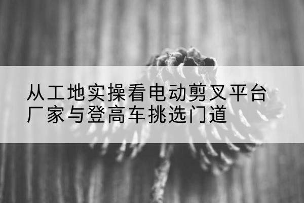 吴堡电动剪叉升降平台厂家-从工地实操看电动剪叉平台厂家与登高车挑选门道