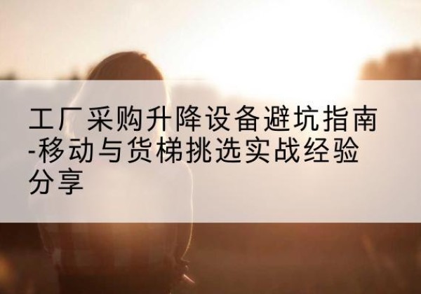 吴堡移动式升降机怎么选-工厂采购升降设备避坑指南-移动与货梯挑选实战经验分享