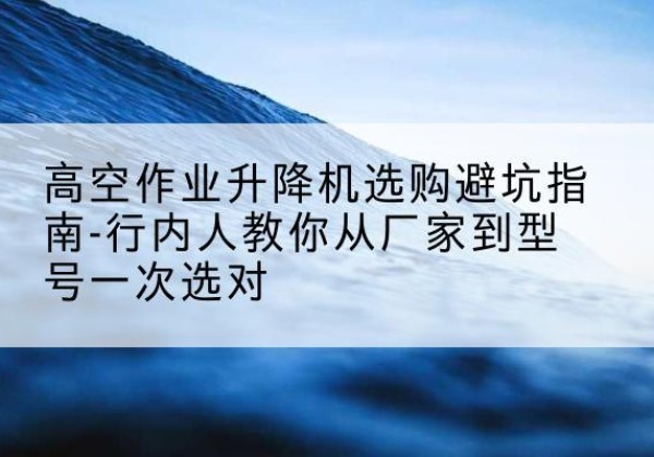 吴堡升降平台厂家-高空作业升降机选购避坑指南-行内人教你从厂家到型号一次选对