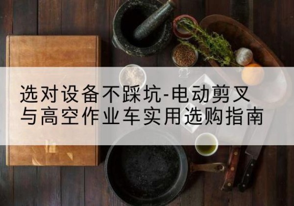 吴堡电动剪叉升降平台怎么选-选对设备不踩坑-电动剪叉与高空作业车实用选购指南