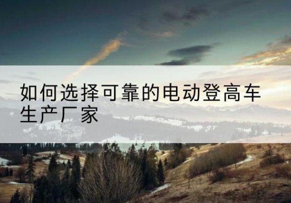 吴堡电动登高车厂家-如何选择可靠的电动登高车生产厂家