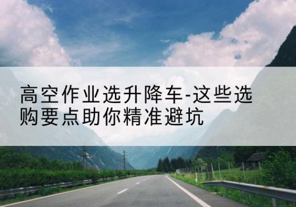 吴堡升降车厂家-高空作业选升降车-这些选购要点助你*避坑