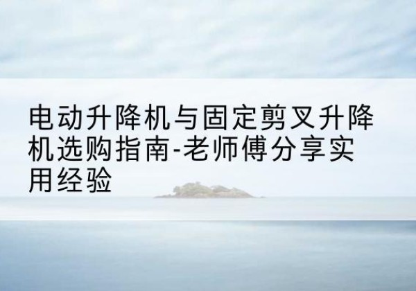 吴堡电动升降机怎么选-电动升降机与固定剪叉升降机选购指南-老师傅分享实用经验