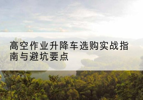 吴堡升降车怎么选-高空作业升降车选购实战指南与避坑要点