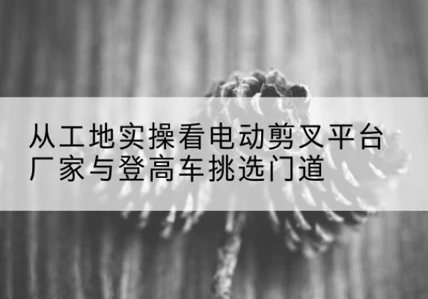吴堡电动剪叉升降平台厂家-从工地实操看电动剪叉平台厂家与登高车挑选门道