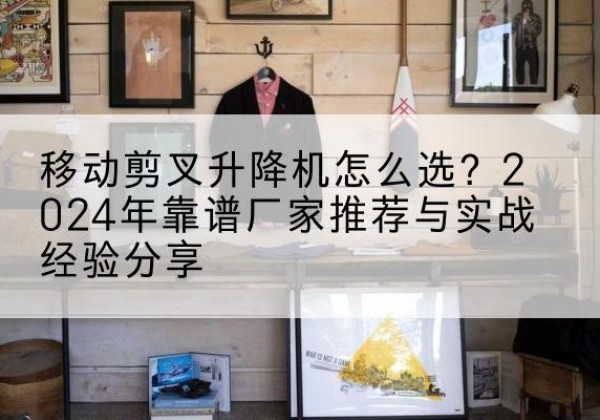 吴堡升降平台厂家推荐-移动剪叉升降机怎么选？2024年靠谱厂家推荐与实战经验分享