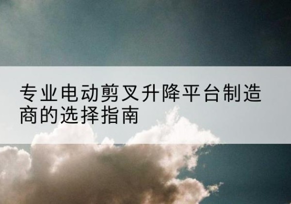 吴堡电动剪叉升降平台厂家-专业电动剪叉升降平台制造商的选择指南